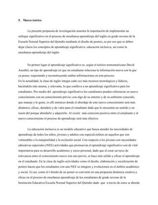 5. Marco teórico
La presente propuesta de investigación muestra la importación de implementar un
enfoque significativo en el proceso de enseñanza-aprendizaje del inglés en grado noveno de la
Escuela Normal Superior del Quindío mediante el diseño de posters, es por eso que se deben
dejar claros los conceptos de aprendizaje significativo, educación inclusiva, así como la
enseñanza-aprendizaje del inglés.
En primer lugar el aprendizaje significativo es, según el teórico norteamericano David
Ausubel, un tipo de aprendizaje en que un estudiante relaciona la información nueva con la que
ya posee; reajustando y reconstruyendo ambas informaciones en este proceso.
En la actualidad, la clase de inglés integra cada vez más recursos tecnológicos y lúdicos,
haciéndola más amena, y relevante, lo que conlleva a un aprendizaje significativo para los
estudiantes. Por medio del aprendizaje significativo los estudiantes pueden referenciar en nuevo
conocimiento con un conocimiento previo; con algo de su entorno y de su ambiente conocido,
que maneje y le guste, es allí entonces donde el abordaje de este nuevo conocimiento será más
dinámico, eficaz, duradero y de valor para el estudiante dado que le encuentra un sentido y un
razón del porque abordarlo y adquirirlo. Al existir más conexión positiva entre el estudiante y el
nuevo conocimiento el proceso de aprendizaje será más efectivo.
La educación inclusiva es un modelo educativo que busca atender las necesidades de
aprendizaje de todos los niños, jóvenes y adultos con especial énfasis en aquellos que son
vulnerables a la marginalidad y la exclusión social. Con respecto a los jóvenes con necesidades
educativas especiales (NEE) actividades que promuevan el aprendizaje significativo son de vital
importancia para su desarrollo académico y socio-personal, dado que al crear un nexo de
relevancia entre el conocimiento nuevo con uno previo, se hace más sólido y eficaz el aprendizaje
en el estudiante. En la clase de inglés actividades como el diseño, elaboración y socialización de
posters hacen que los estudiantes con una NEE se integren y evolucionen en el ámbito académico
y social. Es así, como el l diseño de un poster se convierte en una propuesta dinámica creativa y
eficaz en el proceso de enseñanza aprendizaje de los estudiantes de grado noveno de la
Institución Educativa Escuela Normal Superior del Quindío dado que a través de estos se aborda
 