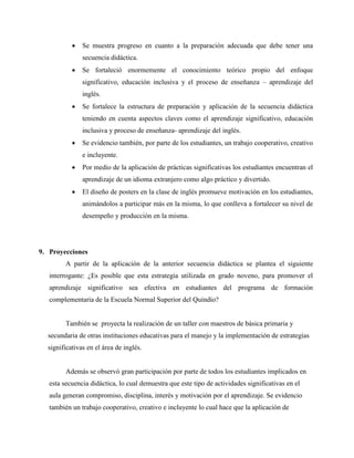 • Se muestra progreso en cuanto a la preparación adecuada que debe tener una
secuencia didáctica.
• Se fortaleció enormemente el conocimiento teórico propio del enfoque
significativo, educación inclusiva y el proceso de enseñanza – aprendizaje del
inglés.
• Se fortalece la estructura de preparación y aplicación de la secuencia didáctica
teniendo en cuenta aspectos claves como el aprendizaje significativo, educación
inclusiva y proceso de enseñanza- aprendizaje del inglés.
• Se evidencio también, por parte de los estudiantes, un trabajo cooperativo, creativo
e incluyente.
• Por medio de la aplicación de prácticas significativas los estudiantes encuentran el
aprendizaje de un idioma extranjero como algo práctico y divertido.
• El diseño de posters en la clase de inglés promueve motivación en los estudiantes,
animándolos a participar más en la misma, lo que conlleva a fortalecer su nivel de
desempeño y producción en la misma.
9. Proyecciones
A partir de la aplicación de la anterior secuencia didáctica se plantea el siguiente
interrogante: ¿Es posible que esta estrategia utilizada en grado noveno, para promover el
aprendizaje significativo sea efectiva en estudiantes del programa de formación
complementaria de la Escuela Normal Superior del Quindío?
También se proyecta la realización de un taller con maestros de básica primaria y
secundaria de otras instituciones educativas para el manejo y la implementación de estrategias
significativas en el área de inglés.
Además se observó gran participación por parte de todos los estudiantes implicados en
esta secuencia didáctica, lo cual demuestra que este tipo de actividades significativas en el
aula generan compromiso, disciplina, interés y motivación por el aprendizaje. Se evidencio
también un trabajo cooperativo, creativo e incluyente lo cual hace que la aplicación de
 