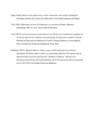 Tapia, (1992). Motivar en la adolescencia: teoría, evaluación e intervención. Facultad de
Psicología, Instituto de Ciencias de la Educación. Universidad Autónoma de Madrid.
Vila, (1983). Reflexiones en torno al bilingüismo y la enseñanza bilingüe. Infancia y
Aprendizaje.1983, 21, 4-22. Universidad de Barcelona.
Vivar, (2013). La motivación para el aprendizaje y su relación con el rendimiento académico en
el área de inglés de los estudiantes de primer grado de educación secundaria. Tesis de
Maestría en Educación con Mención en Teorías y Práctica Educativa. Universidad de
Piura. Facultad de Ciencias de la Educación. Piura, Perú.
Zambrano, (2013). Material didáctico (videos, posters, flashcards) para la enseñanza y
aprendizaje del idioma inglés en niños con capacidades especiales del segundo año de
educación básica de la Escuela Especial “Ayúdanos a Empezar” ubicada en la
Parroquia Camilo Ponce del Cantón Babahoyo de la Provincia de los Ríos en el periodo
lectivo 2012-2013.Universidad Técnica de Babahoyo.
 
