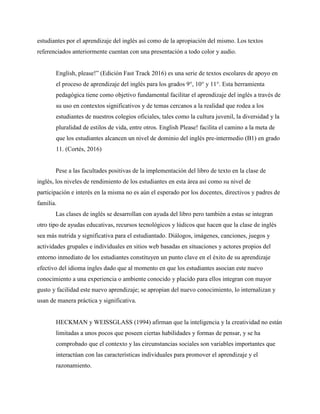 estudiantes por el aprendizaje del inglés así como de la apropiación del mismo. Los textos
referenciados anteriormente cuentan con una presentación a todo color y audio.
English, please!” (Edición Fast Track 2016) es una serie de textos escolares de apoyo en
el proceso de aprendizaje del inglés para los grados 9°, 10° y 11°. Esta herramienta
pedagógica tiene como objetivo fundamental facilitar el aprendizaje del inglés a través de
su uso en contextos significativos y de temas cercanos a la realidad que rodea a los
estudiantes de nuestros colegios oficiales, tales como la cultura juvenil, la diversidad y la
pluralidad de estilos de vida, entre otros. English Please! facilita el camino a la meta de
que los estudiantes alcancen un nivel de dominio del inglés pre-intermedio (B1) en grado
11. (Cortés, 2016)
Pese a las facultades positivas de la implementación del libro de texto en la clase de
inglés, los niveles de rendimiento de los estudiantes en esta área así como su nivel de
participación e interés en la misma no es aún el esperado por los docentes, directivos y padres de
familia.
Las clases de inglés se desarrollan con ayuda del libro pero también a estas se integran
otro tipo de ayudas educativas, recursos tecnológicos y lúdicos que hacen que la clase de inglés
sea más nutrida y significativa para el estudiantado. Diálogos, imágenes, canciones, juegos y
actividades grupales e individuales en sitios web basadas en situaciones y actores propios del
entorno inmediato de los estudiantes constituyen un punto clave en el éxito de su aprendizaje
efectivo del idioma ingles dado que al momento en que los estudiantes asocian este nuevo
conocimiento a una experiencia o ambiente conocido y placido para ellos integran con mayor
gusto y facilidad este nuevo aprendizaje; se apropian del nuevo conocimiento, lo internalizan y
usan de manera práctica y significativa.
HECKMAN y WEISSGLASS (1994) afirman que la inteligencia y la creatividad no están
limitadas a unos pocos que poseen ciertas habilidades y formas de pensar, y se ha
comprobado que el contexto y las circunstancias sociales son variables importantes que
interactúan con las características individuales para promover el aprendizaje y el
razonamiento.
 