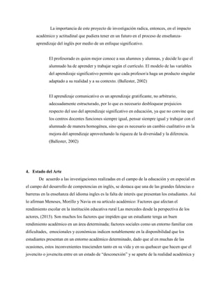 La importancia de este proyecto de investigación radica, entonces, en el impacto
académico y actitudinal que pudiera tener en un futuro en el proceso de enseñanza-
aprendizaje del inglés por medio de un enfoque significativo.
El profesorado es quien mejor conoce a sus alumnos y alumnas, y decide lo que el
alumnado ha de aprender y trabajar según el currículo. El modelo de las variables
del aprendizaje significativo permite que cada profesor/a haga un producto singular
adaptado a su realidad y a su contexto. (Ballester, 2002)
El aprendizaje comunicativo es un aprendizaje gratificante, no arbitrario,
adecuadamente estructurado, por lo que es necesario desbloquear prejuicios
respecto del uso del aprendizaje significativo en educación, ya que no convine que
los centros docentes funciones siempre igual, pensar siempre igual y trabajar con el
alumnado de manera homogénea, sino que es necesario un cambio cualitativo en la
mejora del aprendizaje aprovechando la riqueza de la diversidad y la diferencia.
(Ballester, 2002)
4. Estado del Arte
De acuerdo a las investigaciones realizadas en el campo de la educación y en especial en
el campo del desarrollo de competencias en inglés, se destaca que una de las grandes falencias o
barreras en la enseñanza del idioma ingles es la falta de interés que presentan los estudiantes. Así
lo afirman Meneses, Morillo y Navia en su artículo académico: Factores que afectan el
rendimiento escolar en la institución educativa rural Las mercedes desde la perspectiva de los
actores, (2013). Son muchos los factores que impiden que un estudiante tenga un buen
rendimiento académico en un área determinada; factores sociales como un entorno familiar con
dificultades, emocionales y económicas indicen notablemente en la disponibilidad que los
estudiantes presentan en un entorno académico determinado, dado que al en muchas de las
ocasiones, estos inconvenientes trascienden tanto en su vida y en su quehacer que hacen que el
jovencito o jovencita entre en un estado de “desconexión” y se aparte de la realidad académica y
 