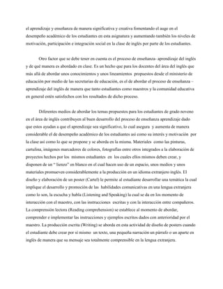 el aprendizaje y enseñanza de manera significativa y creativa fomentando el auge en el
desempeño académico de los estudiantes en esta asignatura y aumentando también los niveles de
motivación, participación e integración social en la clase de inglés por parte de los estudiantes.
Otro factor que se debe tener en cuenta es el proceso de enseñanza- aprendizaje del inglés
y de qué manera es abordado en clase. Es un hecho que para los docentes del área del inglés que
más allá de abordar unos conocimientos y unos lineamientos propuestos desde el ministerio de
educación por medio de las secretarias de educación, es el de abordar el proceso de enseñanza –
aprendizaje del inglés de manera que tanto estudiantes como maestros y la comunidad educativa
en general estén satisfechos con los resultados de dicho proceso.
Diferentes medios de abordar los temas propuestos para los estudiantes de grado noveno
en el área de inglés contribuyen al buen desarrollo del proceso de enseñanza aprendizaje dado
que estos ayudan a que el aprendizaje sea significativo, lo cual asegura y aumenta de manera
considerable el de desempeño académico de los estudiantes así como su interés y motivación por
la clase así como lo que se propone y se aborda en la misma. Materiales como las pinturas,
cartulina, imágenes marcadores de colores, fotografías entre otros integrados a la elaboración de
proyectos hechos por los mismos estudiantes en los cuales ellos mismos deben crear, y
disponen de un “ lienzo” en blanco en el cual hacen uso de un espacio, unos medios y unos
materiales promueven considerablemente a la producción en un idioma extranjero inglés. El
diseño y elaboración de un poster (Cartel) le permite al estudiante desarrollar una temática la cual
implique el desarrollo y promoción de las habilidades comunicativas en una lengua extranjera
como lo son, la escucha y habla (Listening and Speaking) la cual se da en los momento de
interacción con el maestro, con las instrucciones escritas y con la interacción entre compañeros.
La comprensión lectora (Reading comprehension) se establece al momento de abordar,
comprender e implementar las instrucciones y ejemplos escritos dados con anterioridad por el
maestro. La producción escrita (Writing) se aborda en esta actividad de diseño de posters cuando
el estudiante debe crear por sí mismo un texto, una pequeña narración un párrafo o un aparte en
inglés de manera que su mensaje sea totalmente comprensible en la lengua extranjera.
 