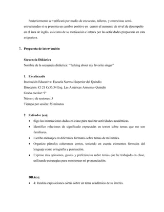 Posteriormente se verificará por medio de encuestas, talleres, y entrevistas semi-
estructuradas si se presenta un cambio positivo en cuanto al aumento de nivel de desempeño
en el área de inglés, así como de su motivación e interés por las actividades propuestas en esta
asignatura.
7. Propuesta de intervención
Secuencia Didáctica
Nombre de la secuencia didáctica: “Talking about my favorite singer”
1. Encabezado
Institución Educativa: Escuela Normal Superior del Quindío
Dirección: Cl 21 Cr33/34 Esq. Las Américas Armenia- Quindío
Grado escolar: 9°
Número de sesiones: 5
Tiempo por sesión: 55 minutos
2. Estándar (es):
• Sigo las instrucciones dadas en clase para realizar actividades académicas.
• Identifico relaciones de significado expresadas en textos sobre temas que me son
familiares.
• Escribo mensajes en diferentes formatos sobre temas de mi interés.
• Organizo párrafos coherentes cortos, teniendo en cuenta elementos formales del
lenguaje como ortografía y puntuación.
• Expreso mis opiniones, gustos y preferencias sobre temas que he trabajado en clase,
utilizando estrategias para monitorear mi pronunciación.
DBA(s):
• 4: Realiza exposiciones cortas sobre un tema académico de su interés.
 
