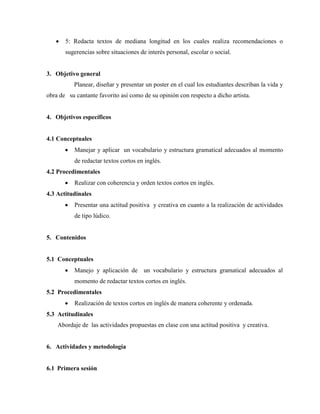 • 5: Redacta textos de mediana longitud en los cuales realiza recomendaciones o
sugerencias sobre situaciones de interés personal, escolar o social.
3. Objetivo general
Planear, diseñar y presentar un poster en el cual los estudiantes describan la vida y
obra de su cantante favorito así como de su opinión con respecto a dicho artista.
4. Objetivos específicos
4.1 Conceptuales
• Manejar y aplicar un vocabulario y estructura gramatical adecuados al momento
de redactar textos cortos en inglés.
4.2 Procedimentales
• Realizar con coherencia y orden textos cortos en inglés.
4.3 Actitudinales
• Presentar una actitud positiva y creativa en cuanto a la realización de actividades
de tipo lúdico.
5. Contenidos
5.1 Conceptuales
• Manejo y aplicación de un vocabulario y estructura gramatical adecuados al
momento de redactar textos cortos en inglés.
5.2 Procedimentales
• Realización de textos cortos en inglés de manera coherente y ordenada.
5.3 Actitudinales
Abordaje de las actividades propuestas en clase con una actitud positiva y creativa.
6. Actividades y metodología
6.1 Primera sesión
 