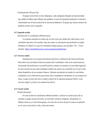 Calentamiento (Warm-Up).
El grupo será divido en dos subgrupos, cada subgrupo delegará un representante
que saldrá al tablero para dibujar una palabra, la cual será proporcionada por el maestro,
relacionada con el tema central de la secuencia didáctica. El grupo que mayor número de
palabras acierte será el ganador.
6.2 Segunda sesión
Introducción al vocabulario (Definiciones).
La maestra mostrará un enlace de un sitio web, por medio del video beam, en el
cual habrá dieciséis (16) casillas, bajo las cuales se encontrará una profesión en inglés
(Palabra). El objetivo es que los estudiantes hagan parejas, por ejemplo: Vet – Cures
animals. https://matchthememory.com/occupationsandjobroles
6.3 Tercera sesión
Introducción a la construcción básica del texto y definición del Tema del Poster.
Para abrir esta actividad se hará un sumario del vocabulario visto en la sesión anterior,
destacando las profesiones con perfil artístico, dando así entrada a la actividad siguiente
la cual consiste en que cada estudiante tendrá una copia con un párrafo en el cual se dan
datos biográficos de un cantante famoso. Además encontrará un cuadro el cual deben
completar con la información que tienen otros compañeros estudiantes en sus respectivas
hojas. Luego se hará una breve sondeo a partir de la siguiente pregunta What´s your
favorite singer? (¿Cuál es tu cantante favorito?).
6.4 Cuarta sesión
Diseño del poster.
En esta sesión los estudiantes deberán diseñar y realizar un cartel acerca de su
cantante o grupo musical favorito, el cual debe contener imágenes, fotografías y/o
dibujos alusivos y/o del artista/grupo, así como de un texto de por lo menos un párrafo
en el cual se describa la vida y obra del mismo.
 