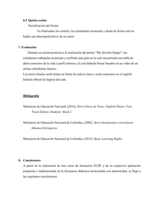 6.5 Quinta sesión
Socialización del Poster.
Ya finalizados los carteles, los estudiantes mostrarán y darán de forma oral en
Inglés una descripción breve de su cartel.
7. Evaluación
Durante un sesión posterior a la realización del poster “My favorite Singer”, los
estudiantes trabajarán en parejas y recibirán una guía en la cual encontrarán una tabla de
datos concretos de la vida y perfil artístico, el cual deberán llenar basados en un video de un
artista colombiano famoso.
Los textos finales serán leídos en frente de toda la clase y serán expuestos en el english
bulletin (Mural de Ingles) del aula.
Bibliografía
Ministerio de Educación Nacional, (2016). Serie Libros de Texto: English Please- Fast
Track Edition, Students’ Book 1.
Ministerio de Educación Nacional de Colombia, (2002). Serie lineamientos curriculares
Idiomas Extranjeros.
Ministerio de Educación Nacional de Colombia, (2015). Basic Learning Rights.
8. Conclusiones
A partir de la realización de éste curso de formación ECDF y de su respectiva aplicación
propuesta e implementada en la Secuencia didáctica mencionada con anterioridad, se llega a
las siguientes conclusiones:
 