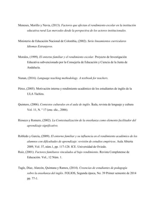 Meneses, Morillo y Navia, (2013). Factores que afectan el rendimiento escolar en la institución
educativa rural Las mercedes desde la perspectiva de los actores institucionales.
Ministerio de Educación Nacional de Colombia, (2002). Serie lineamientos curriculares
Idiomas Extranjeros.
Morales, (1999). El entorno familiar y el rendimiento escolar. Proyecto de Investigación
Educativa subvencionado por la Consejería de Educación y Ciencia de la Junta de
Andalucía.
Nunan, (2016). Language teaching methodology. A textbook for teachers.
Pérez, (2005). Motivación interna y rendimiento académico de los estudiantes de inglés de la
ULA Táchira.
Quintero, (2006). Contextos culturales en el aula de inglés. Íkala, revista de lenguaje y cultura
Vol. 11, N. º 17 (ene.-dic., 2006).
Rioseco y Romero, (2002). La Contextualización de la enseñanza como elemento facilitador del
aprendizaje significativo.
Robledo y García, (2009). El entorno familiar y su influencia en el rendimiento académico de los
alumnos con dificultades de aprendizaje: revisión de estudios empíricos. Aula Abierta
2009, Vol. 37, núm.1, pp. 117-128. ICE. Universidad de Oviedo.
Ruíz, (2001). Factores familiares vinculados al bajo rendimiento. Revista Complutense de
Educación. Vol., 12 Núm. 1.
Tagle, Díaz, Alarcón, Quintana y Ramos, (2014). Creencias de estudiantes de pedagogía
sobre la enseñanza del inglés. FOLIOS, Segunda época, No. 39 Primer semestre de 2014
pp. 77-1.
 