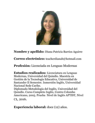 Nombre y apellido: Diana Patricia Barrios Aguirre
Correo electrónico: teacherdianab@hotmail.com
Profesión: Licenciada en Lenguas Modernas
Estudios realizados: Licenciatura en Lenguas
Modernas, Universidad del Quindío. Maestría en
Gestión de la Tecnología Educativa, Universidad de
Santander II Semestre. Inmersión Inglés, Universidad
Nacional Sede Caribe.
Diplomado Metodología del Inglés, Universidad del
Quindío. Curso Completo Inglés, Centro Colombo
Americano, 2005. Prueba Nivel de Inglés APTIST, Nivel
C1, 2016.
Experiencia laboral: doce (12) años.
 