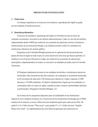 PROYECTO DE INVESTIGACIÒN
1. Título-tema:
Un enfoque significativo en el proceso de enseñanza- aprendizaje del inglés en grado
noveno mediante el diseño de posters.
2. Situación problemática
El proceso de enseñanza- aprendizaje del inglés en Colombia ha sido un factor de
constante crecimiento e inversión en las últimas administraciones. Cada vez son más las políticas
implementadas desde el MEN por medio de sus secretarias de educación en torno al fomento y
fortalecimiento de una educación bilingüe y de calidad accesible a todos los estudiantes de
instituciones educativas de carácter público.
Programas como Colombia Bilingüe promueven la capacitación del personal docente
propio del área de inglés en todo el país así como docenes de otras área que deseen aprender y/o
fortalecer su nivel de pro eficiencia en inglés, por medio de las secretarias de educaciones
municipales y departamentales en el país, en convenio con entidades privadas como el Colombo
Americano.
El Programa implementa acciones en las entidades territoriales e instituciones educativas
focalizadas. Para esta primera fase del cuatrienio, las estrategias se encuentran focalizadas
en 42 secretarías de educación, 350 instituciones educativas y llega a impactar a 2.000
docentes y 176.000 estudiantes. El objetivo fundamental es lograr que los estudiantes se
comuniquen cada vez mejor en inglés y puedan acceder a mejores oportunidades laborales
y profesionales. (Programa Colombia Bilingüe, s.f)
En el marco de los programas dispuestos para el estudiantado en las instituciones
educativas en la ciudad de Armenia, los y las jóvenes de las instituciones focalizadas por el MEN
cuentan con la tenencia y acceso a libros de texto totalmente gratis para cada uno de ellos. De
grado 6° a 8° el libro de texto “Way to go” y para grados 9° a 11° el libro de texto “English
Please Fast Track”. La implementación de estos libros ha generado más interés por los
 