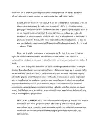 estudiantes por el aprendizaje del inglés así como de la apropiación del mismo. Los textos
referenciados anteriormente cuentan con una presentación a todo color y audio.
English, please!” (Edición Fast Track 2016) es una serie de textos escolares de apoyo en
el proceso de aprendizaje del inglés para los grados 9°, 10° y 11°. Esta herramienta
pedagógica tiene como objetivo fundamental facilitar el aprendizaje del inglés a través de
su uso en contextos significativos y de temas cercanos a la realidad que rodea a los
estudiantes de nuestros colegios oficiales, tales como la cultura juvenil, la diversidad y la
pluralidad de estilos de vida, entre otros. English Please! facilita el camino a la meta de
que los estudiantes alcancen un nivel de dominio del inglés pre-intermedio (B1) en grado
11. (Cortés, 2016)
Pese a las facultades positivas de la implementación del libro de texto en la clase de
inglés, los niveles de rendimiento de los estudiantes en esta área así como su nivel de
participación e interés en la misma no es aún el esperado por los docentes, directivos y padres de
familia.
Las clases de inglés se desarrollan con ayuda del libro pero también a estas se integran
otro tipo de ayudas educativas, recursos tecnológicos y lúdicos que hacen que la clase de inglés
sea más nutrida y significativa para el estudiantado. Diálogos, imágenes, canciones, juegos y
actividades grupales e individuales en sitios web basadas en situaciones y actores propios del
entorno inmediato de los estudiantes constituyen un punto clave en el éxito de su aprendizaje
efectivo del idioma ingles dado que al momento en que los estudiantes asocian este nuevo
conocimiento a una experiencia o ambiente conocido y placido para ellos integran con mayor
gusto y facilidad este nuevo aprendizaje; se apropian del nuevo conocimiento, lo internalizan y
usan de manera práctica y significativa.
HECKMAN y WEISSGLASS (1994) afirman que la inteligencia y la creatividad no están
limitadas a unos pocos que poseen ciertas habilidades y formas de pensar, y se ha
comprobado que el contexto y las circunstancias sociales son variables importantes que
interactúan con las características individuales para promover el aprendizaje y el
razonamiento.
 