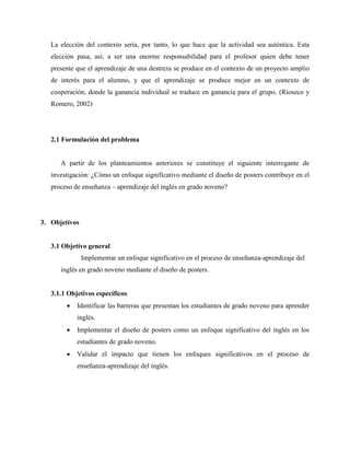 La elección del contexto sería, por tanto, lo que hace que la actividad sea auténtica. Esta
elección pasa, así, a ser una enorme responsabilidad para el profesor quien debe tener
presente que el aprendizaje de una destreza se produce en el contexto de un proyecto amplio
de interés para el alumno, y que el aprendizaje se produce mejor en un contexto de
cooperación, donde la ganancia individual se traduce en ganancia para el grupo. (Rioseco y
Romero, 2002)
2.1 Formulación del problema
A partir de los planteamientos anteriores se constituye el siguiente interrogante de
investigación: ¿Cómo un enfoque significativo mediante el diseño de posters contribuye en el
proceso de enseñanza – aprendizaje del inglés en grado noveno?
3. Objetivos
3.1 Objetivo general
Implementar un enfoque significativo en el proceso de enseñanza-aprendizaje del
inglés en grado noveno mediante el diseño de posters.
3.1.1 Objetivos específicos
• Identificar las barreras que presentan los estudiantes de grado noveno para aprender
inglés.
• Implementar el diseño de posters como un enfoque significativo del inglés en los
estudiantes de grado noveno.
• Validar el impacto que tienen los enfoques significativos en el proceso de
enseñanza-aprendizaje del inglés.
 