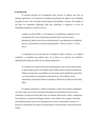 3.3 Justificación
El presente proyecto de investigación busca mostrar el impacto que tiene un
enfoque significativo en el proceso de enseñanza-aprendizaje del inglés en los estudiantes
de grado noveno 9° de la Escuela Normal Superior del Quindío, Armenia. Esto puede ser
útil para los estudiantes implicados dado que contribuye a enriquecer su nivel de
desempeño académico e interés en el área.
Aunado a eso Ruiz (2002, p. 114) alega que “el rendimiento académico es una
consecuencia de lo que el participante aprende frente al proceso para el
aprendizaje, dada la forma como es administrado, lo que determina la calidad del
proceso y del producto en función del participante”. (García, Álvarez y Torres,
2013)
La importancia de este proyecto de investigación radica, entonces, en el impacto
académico y actitudinal que pudiera tener en un futuro en el proceso de enseñanza-
aprendizaje del inglés por medio de un enfoque significativo.
Si el alumno es el centro del proceso de aprendizaje, como se dijo anteriormente,
es apenas lógico que las actividades seleccionadas para la enseñanza-aprendizaje
reflejen sus intereses y necesidades; de esta manera serán significativas para ellos
y se relacionarán con experiencias concretas de su vida cotidiana. (Serie
lineamientos curriculares Idiomas Extranjeros, Ministerio de Educación Nacional,
2002)
Un enfoque significativo, conlleva al repensar y rehacer de la práctica pedagógica
en el aula, dado que al tomar como punto de partida los conocimientos previos de los
estudiantes, el quehacer docente debe estar en constante observación, cambio y adaptación.
Si un maestro es consciente del bagaje cultural y socio-afectivo de su grupo y toma base
esta información para motivar a la integración de un nuevo conocimiento, entonces, el
proceso de aprendizaje será efectivo, promoviendo así la asimilación e interiorización del
mismo.
 