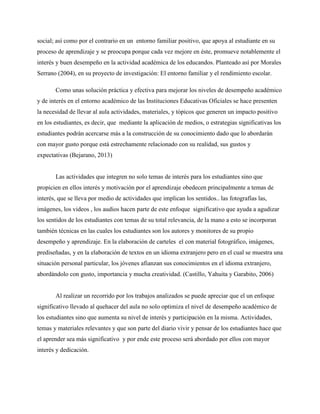 social; así como por el contrario en un entorno familiar positivo, que apoya al estudiante en su
proceso de aprendizaje y se preocupa porque cada vez mejore en éste, promueve notablemente el
interés y buen desempeño en la actividad académica de los educandos. Planteado así por Morales
Serrano (2004), en su proyecto de investigación: El entorno familiar y el rendimiento escolar.
Como unas solución práctica y efectiva para mejorar los niveles de desempeño académico
y de interés en el entorno académico de las Instituciones Educativas Oficiales se hace presenten
la necesidad de llevar al aula actividades, materiales, y tópicos que generen un impacto positivo
en los estudiantes, es decir, que mediante la aplicación de medios, o estrategias significativas los
estudiantes podrán acercarse más a la construcción de su conocimiento dado que lo abordarán
con mayor gusto porque está estrechamente relacionado con su realidad, sus gustos y
expectativas (Bejarano, 2013)
Las actividades que integren no solo temas de interés para los estudiantes sino que
propicien en ellos interés y motivación por el aprendizaje obedecen principalmente a temas de
interés, que se lleva por medio de actividades que implican los sentidos.. las fotografías las,
imágenes, los videos , los audios hacen parte de este enfoque significativo que ayuda a agudizar
los sentidos de los estudiantes con temas de su total relevancia, de la mano a esto se incorporan
también técnicas en las cuales los estudiantes son los autores y monitores de su propio
desempeño y aprendizaje. En la elaboración de carteles el con material fotográfico, imágenes,
prediseñadas, y en la elaboración de textos en un idioma extranjero pero en el cual se muestra una
situación personal particular, los jóvenes afianzan sus conocimientos en el idioma extranjero,
abordándolo con gusto, importancia y mucha creatividad. (Castillo, Yahuita y Garabito, 2006)
Al realizar un recorrido por los trabajos analizados se puede apreciar que el un enfoque
significativo llevado al quehacer del aula no solo optimiza el nivel de desempeño académico de
los estudiantes sino que aumenta su nivel de interés y participación en la misma. Actividades,
temas y materiales relevantes y que son parte del diario vivir y pensar de los estudiantes hace que
el aprender sea más significativo y por ende este proceso será abordado por ellos con mayor
interés y dedicación.
 