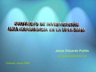 PROYECTO DE INVESTIGACIÓN UNA EXPERIENCIA EN LA UPEL-IMPM Caracas, marzo 2009 Jesús Eduardo Pulido [email_address] 