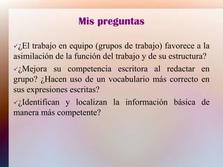Mis preguntas
¿El trabajo en equipo (grupos de trabajo) favorece a la
asimilación de la función del trabajo y de su estructura?
¿Mejora su competencia escritora al redactar en
grupo? ¿Hacen uso de un vocabulario más correcto en
sus expresiones escritas?
¿Identifican y localizan la información básica de
manera más competente?
 