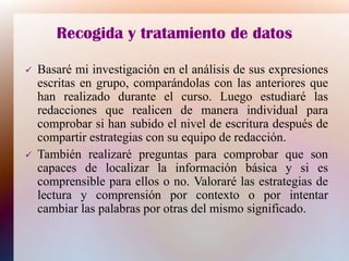 Recogida y tratamiento de datos
 Basaré mi investigación en el análisis de sus expresiones
escritas en grupo, comparándolas con las anteriores que
han realizado durante el curso. Luego estudiaré las
redacciones que realicen de manera individual para
comprobar si han subido el nivel de escritura después de
compartir estrategias con su equipo de redacción.
 También realizaré preguntas para comprobar que son
capaces de localizar la información básica y si es
comprensible para ellos o no. Valoraré las estrategias de
lectura y comprensión por contexto o por intentar
cambiar las palabras por otras del mismo significado.
 