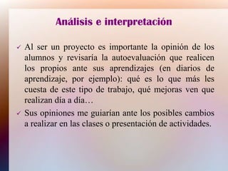 Análisis e interpretación
 Al ser un proyecto es importante la opinión de los
alumnos y revisaría la autoevaluación que realicen
los propios ante sus aprendizajes (en diarios de
aprendizaje, por ejemplo): qué es lo que más les
cuesta de este tipo de trabajo, qué mejoras ven que
realizan día a día…
 Sus opiniones me guiarían ante los posibles cambios
a realizar en las clases o presentación de actividades.
 