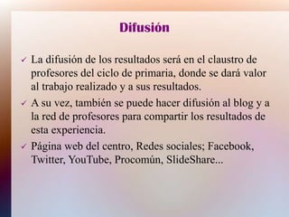 Difusión
 La difusión de los resultados será en el claustro de
profesores del ciclo de primaria, donde se dará valor
al trabajo realizado y a sus resultados.
 A su vez, también se puede hacer difusión al blog y a
la red de profesores para compartir los resultados de
esta experiencia.
 Página web del centro, Redes sociales; Facebook,
Twitter, YouTube, Procomún, SlideShare...
 