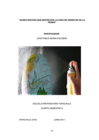 [1]
“GASES NOCIVOS QUE DESTRUYEN LA CAPA DE OZONO DE EN LA
TIERRA”
INVESTIGADOR:
JOSÉ PABLO SERNA ESCOBAR
ESCUELA PREPARATORIA TAPACHULA
CUARTO SEMESTRE A
TAPACHULA, CHIS. JUNIO 2011
 