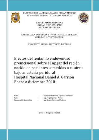 UNIVERSIDAD NACIONAL MAYOR DE SAN MARCOS  (Universidad del Perú, DECANA DE AMERICA) FACULTAD DE MEDICINA UNIDAD DE POSTGRADO SECCION MAESTRIA MAESTRIA EN DOCENCIA E INVESTIGACION EN SALUD MODULO:  INVESTIGACION I PRODUCTO FINAL:  PROYECTO DE TESIS Efectos del fentanilo endovenoso preincisional sobre el Apgar del recién nacido en pacientes sometidas a cesárea bajo anestesia peridural Hospital Nacional Daniel A. Carrión Enero a diciembre 2010 Autor:Maestrando Freddy Espinoza Mendoza Tutor:Mg. Jorge Aparicio Ponce Responsable de módulo:Mg. Sergio Ronceros Medrano Lima, 11 de agosto del 2009 TABLA DE CONTENIDOS  TOC  
1-3
     TÍTULO PAGEREF _Toc245233846  2 PLANTEAMIENTO DEL PROBLEMA PAGEREF _Toc245233847  2 A.Origen y definición PAGEREF _Toc245233848  2 B.Conveniencia PAGEREF _Toc245233849  2 C.Relevancia social PAGEREF _Toc245233850  2 D.Valor teórico PAGEREF _Toc245233851  2 E.Utilidad metodológica PAGEREF _Toc245233852  2 F.Factibilidad y viabilidad del estudio PAGEREF _Toc245233853  3 G.Formulación del problema PAGEREF _Toc245233854  3 MARCO TEÓRICO PAGEREF _Toc245233855  3 HIPÓTESIS PAGEREF _Toc245233856  10 VARIABLES PAGEREF _Toc245233857  10 A.Variable independiente: sedación de la paciente PAGEREF _Toc245233858  10 B.Variable dependiente: Apgar del recién nacido PAGEREF _Toc245233859  11 BIBLIOGRAFIA PAGEREF _Toc245233860  11 TÍTULO EFECTOS DEL FENTANILO ENDOVENOSO PREINCISIONAL SOBRE EL APGAR DEL RECIÉN NACIDO EN PACIENTES SOMETIDAS A CESÁREA BAJO ANESTESIA PERIDURAL HOSPITAL NACIONAL DANIEL A. CARRIÓN ENERO A DICIEMBRE 2010 PLANTEAMIENTO DEL PROBLEMA A.Origen y definición La sedoanalgesia es una práctica rutinaria utilizada en sala de operaciones para aliviar el estrés del paciente y eliminar el mal recuerdo de las cirugías que se realizan bajo anestesia regional.  Sin embargo, pese a los reconocidos beneficios que se obtienen de ella muchos anestesiólogos aún son renuentes a usarla en gestantes sometidas a cesárea debido al temor a los efectos secundarios que los opioides o benzodiacepinas pueden tener sobre el feto.  Aunque la literatura gradualmente va aportando evidencia experimental y clínica de que el fentanilo es una droga inocua cuando se usa en gestantes para analgesia de trabajo de parto o por vía neuroaxial, los estudios nacionales e internacionales son escasos y no son concluyentes en relación a su seguridad sobre el feto cuando se usa en dosis única como coadyuvante en las cesáreas realizadas bajo anestesia peridural. B.Conveniencia Los resultados de un estudio de este tipo permitirían mejorar la calidad de la anestesia administrada a las gestantes sometidas a cesáreas sin esperar efectos contraproducentes en el recién nacido C.Relevancia social Demostrar que el fentanilo usados en gestantes no produce efectos deletéreos sobre el recién nacido permitiría la difusión de su utilidad en otros centros hospitalarios donde se realicen procedimientos quirúrgicos en gestantes D.Valor teórico De comprobarse el uso benéfico del fentanilo en cesáreas, podría ampliar el campo de investigación a otras drogas, como por ejemplo las benzodiacepinas, de las cuales existe menor evidencia experimental y clínica de su seguridad en este tipo de pacientes E.Utilidad metodológica Si la administración en dosis única de fentanilo en cesárea resulta ser inocua para el feto permitirían aportar evidencia a la literatura que, sumado a otras formas de administración de uso comprobado (mini dosis endovenosas como analgesia de trabajo de parto o neuroaxial) darían un mayor sustento de seguridad integral del fentanilo en gestantes F.Factibilidad y viabilidad del estudio El Hospital Nacional Daniel A. Carrión cuenta con Departamento de Ginecología y Obstetricia que realiza cesáreas tanto electivas como de emergencia las 24 horas del día los 365 días del año, lo cual aportaría la población de estudio.  También cuenta con Departamento de Anestesiología y Pediatría, por tanto posee los recursos humanos capacitados y suficientes para la recolección de los datos y evaluación del recién nacido.  El costo de los recursos materiales puede ser cubierto por el equipo investigador. G.Formulación del problema ¿Cuáles son los efectos de la administración de fentanilo endovenoso preincisional sobre el Apgar del recién nacido en gestantes sometidas a cesárea bajo anestesia peridural en el Hospital Nacional Daniel A. Carrión entre enero y diciembre del 2010?  MARCO TEÓRICO La sedoanalgesia es una práctica común como complemento de la anestesia regional y neuroaxial con la intención de disminuir la ansiedad asociada a la cirugía que afecta al paciente.  Esto permite atenuar los cambios hormonales y metabólicos que siguen a la injuria, como son la activación del sistema nervioso simpático, la respuesta endocrina y los cambios inmunológicos y hematológicos que acompañan al estrés de la cirugía1, además de evitar el mal recuerdo de los procedimientos anestésicos y quirúrgicos y favorecer la colaboración del paciente con el acto operatorio.  Las drogas que más se han utilizado con este fin son los opioides y las benzodiazepinas, y dentro de ellos el fentanilo y el midazolam los más prescritos, los cuales se usan rutinariamente en una significativa proporción de los procedimientos quirúrgicos realizados, estimados en 42 millones anuales solamente en los Estados Unidos. Existen pacientes que por sus características se verían especialmente favorecidos de los beneficios otorgados por los opioides y las benzodiazepinas.  Uno de estos grupos es el de las gestantes, sobre todo de aquellas que estando en fase activa de trabajo de parto se encuentran a la espera de programación para cesárea.  La ansiedad, dolor y estrés asociado con la labor de parto son perjudiciales para la madre y el feto.  Efectos adversos del dolor de trabajo de parto no tratado incluyen incrementos sustanciales en la tasa metabólica basal materna y consumo de oxígeno.  Con el comienzo de la labor de parto, la hemodinámica materna y sistema respiratorio son acentuados al límite como se evidencia por los incrementos significativos en gasto cardíaco, presión arterial media y ventilación minuto.  Además, todas las hormonas inducidas por el estrés se incrementan significativamente.  Amplia evidencia existe que todos estos efectos son altamente perjudiciales para la perfusión placentaria y bienestar fetal2.  El beneficio de la sedación también alcanzaría al producto, pues la mejora en la calidad de sueño observada en los recién nacidos de madres que recibieron fentanilo endovenoso para analgesia de trabajo de parto estaría asociado a la disminución del estrés fetal durante el expulsivo3. Pese a los argumentos a su favor, la sedoanalgesia continúa siendo la rara excepción en la paciente embarazada, basado en conceptos sobre potenciales efectos adversos de la exposición fetal a drogas4.  El riesgo de causar depresión respiratoria neonatal es una de las mayores preocupaciones cuando un fármaco, sobre todo un opioide, es administrado a una mujer embarazada5.  Teniendo en cuenta que el estudio de fármacos durante el embarazo es uno de las más olvidadas áreas en el campo de la farmacología clínica e investigación en drogas6, muchos de estos temores no tendrían el suficiente sustento teórico.  Considerando la cantidad de investigación farmacológica en la población general, la información disponible en biodisponibilidad y efectos de la administración oral y endovenosa de drogas en la pacientes gestante es escasa, fragmentaria y frecuentemente contradictoria4.   Incluso la literatura anestesiológica en efectos de drogas en el embarazo, aunque más exhaustiva, se centra en la farmacología de opioides y anestésicos locales administrados por vía peridural o espinal antes que medicación adyuvante endovenosa.  Aun así es posible encontrar reportes que han documentado el uso exitoso de sedación intravenosa durante el trabajo de parto o la anestesia para la cesárea.  Cheng y col7 evaluaron en 37 cesareadas los efectos maternos y fetales de la sedación pre espinal con infusión a bajas dosis de propofol (0.3 mg/kg seguido de 3 mg/kg/h) en comparación con 33 cesareadas sin sedación alguna.  El tiempo de inducción hasta el parto fue de 32.6 minutos, obteniéndose sedación consciente satisfactoria.  El Apgar al minuto y a los 5 minutos así como el análisis de los gases de la sangre venosa umbilical no varió significativamente entre los dos grupos.  Los autores concluyeron que la sedación consciente con infusión a bajas dosis de propofol es segura para la madre y el feto a pesar del largo tiempo de infusión. En otro estudio, Ravlo y col8 estudiaron la condición general de 40 neonatos después de cesárea electiva bajo anestesia general inducida con midazolam (0.3 mg/kg) o tiopental (4 mg/kg), no encontrando diferencias estadísticamente significativa entre los promedios de Apgar al minuto y a los 5 minutos.  Entre los 19 tipos de test neuroconductuales realizados se observó solamente una interacción significativamente estadística con respecto a la temperatura corporal y al tono corporal general, donde los resultados fueron inferiores para midazolam, aunque sólo dentro de las primeras dos horas posteriores al parto.  Esto demostró que el midazolam es tan seguro como el tiopental para los neonatos cuando se usa en la inducción anestésica para cesárea electiva. Los opioides son, sin embargo, los que mayor atención han recibido en la práctica clínica.  Ello pese a que en adición a los efectos respiratorios (reducción del volumen minuto, disminución de la saturación de oxígeno, retención de dióxido de carbono y acidosis respiratoria), es conocido que también pueden causar cambios neuroconductuales neonatales, reducir la temperatura rectal, disminuir la variabilidad de la frecuencia cardiaca fetal y producir cambios fetales electroencefalográficos9.  Algunos de estos efectos pueden persistir por varios días, dependiendo del derivado y de la dosis utilizada.  Se han investigado opioides como tramadol10, alfentanilo5,11, butorfanol12 o remifentanilo13 entre otros, ya sea por vía peridural o endovenosa, para la analgesia de trabajo de parto, sedación en cesárea con anestesia regional o la inducción y mantenimiento de anestesia general, con efectividad y sin efectos nocivos para la madre y el feto14.  Esto se corrobora con la demostración farmacocinética de que los agentes anestésicos y analgésicos actualmente en uso atraviesan la barrera placentaria en grado variable, pero son bien tolerados por el feto si son administrados con criterio2. Dentro del grupo de los opioides, el fentanilo es el que mayor información ha acumulado en la literatura médica.  El fentanilo es un opioide sintético con una potencia analgésica estimada en 75-100 veces mayor que la morfina, pero sin compartir sus efectos eméticos.  La inyección endovenosa única es seguida de un rápido inicio de analgesia y una corta duración de acción.  Carece de metabolitos activos y su vida media de eliminación en neonatos normales varía entre 75 y 440 minutos15.  El fentanilo ha probado ser adecuado para anestesia neonatal16.  Los posibles efectos dañinos pueden ser revertidos fácilmente con naloxona.  Adicionalmente, el fentanilo no tiene efectos adversos en el tono y el flujo sanguíneo uterino17.  Por su característica altamente liposoluble atraviesa rápidamente la placenta y establece prontamente equilibrio entre las circulaciones materna y fetal.  Estudios farmacológicos en ovejas17 han determinado que el fentanilo es detectable en la sangre fetal apenas al minuto de haberse producido la inyección en la madre.  Los niveles plasmáticos arteriales fetales fueron máximos, 280 pg/ml, 5 minutos después de la administración de 50 µg.  Los niveles sanguíneos fetales de fentanilo decrecieron rápidamente, determinando que a los 40 minutos el 68% de la droga había sido eliminada.  La relación entre los niveles plasmáticos arteriales materno y fetal fue de 2.5 y permaneció constante desde los 5 hasta los 60 minutos. La adición de fentanilo a los anestésicos locales mejora la calidad e incrementa la duración del bloqueo y por tanto se añade rutinariamente a los preparados administrados peridural o espinalmente para analgesia de trabajo de parto y cesárea2.  Cuando se ha utilizado fentanilo 100 µg peridural de manera repetida como adyuvante de la bupivacaína18, la calidad del alivio de dolor durante el trabajo de parto y el expulsivo fue significativamente mejorado por el fentanilo, sin encontrar diferencias entre los grupos con respecto a los valores de Apgar o análisis de gases del cordón umbilical.  Los efectos de la infusión peridural de fentanilo también han sido reportados por Porter y col19 en un estudio con 138 mujeres en trabajo de parto que recibieron, luego de una dosis de carga, bupivacaína 0.125% sola o bupivacaína 0.0625% con fentanilo 2.5 µg/ml.  En el grupo fentanilo el promedio de dosis materna fue de 184 µg y la concentración de fentanilo venoso umbilical fue 0.077 ng/ml.  Luego del parto, no hubo diferencias significativas entre los grupos en los parámetros de respiración (PO2 y PCO2 transcutáneo) o bienestar neonatal (estado ácido básico arterial y venoso umbilical, puntaje de Apgar y pruebas neuroconductuales) y la concentración de fentanilo plasmático venoso no se correlacionó con ninguno de estos índices.  Además, en neonatos sanos no se ha demostrado que ocurra deterioro respiratorio durante las primeras siete horas de vida después de una cesárea en la cual se añadió fentanilo 100 µg a la bupivacaína peridural de la madre20. El fentanilo también es usado endovenosamente, aunque menos frecuentemente, como analgesia controlada por el paciente (ACP) para calmar el dolor del trabajo de parto.  Esta forma de administración también resulta una alternativa de tratamiento en gestantes en la que la vía peridural está contraindicada, como por ejemplo en infecciones o desordenes de coagulación, o para aquellos establecimientos en que un bloqueo regional no está disponible las 24 horas del día.  En el reporte de Rosaeg y col21 sobre una parturienta que recibió ACP con fentanilo para analgesia de trabajo de parto por trombocitopenia inexplicable, la paciente se administró bolos de 25 µg adicional a una infusión de 25 µg/h obteniendo analgesia efectiva con una administración total de 1,025 µg en 11 horas 55 minutos hasta el nacimiento de de un niño con puntaje de Apgar 9 al minuto y a los 5 minutos.    Al nacimiento, la concentración de fentanilo plasmático total materno fue de 1.11 ng/ml, mientras que la concentración de fentanilo plasmática total umbilical fue de 0.43 ng/ml. En un estudio3 en la que 20 primigestas fueron randomizadas para recibir ACP endovenoso con fentanilo o analgesia peridural con bupivacaína, no se encontraron diferencias entre los grupos durante el monitoreo fetal con cardiotocograma.  Todos los neonatos fueron saludables, los valores de Apgar así como el pH sanguíneo umbilical fueron normales y no hubo diferencia intergrupal en los puntajes neurológicos.  En un monitoreo de 12 horas, la frecuencia respiratoria fue similar en ambos grupos, aunque la saturación e oxígeno fue menor en el grupo fentanilo pese a lo que no fue necesario el uso de naloxona.  Las concentraciones de fentanilo en el cordón umbilical fueron bajas o hacia el límite de detección.  Los autores concluyen que el fentanilo endovenoso puede ser usado para analgesia de trabajo de parto, sin embargo el feto y el neonato deben ser monitorizados apropiadamente y debe contarse con disponibilidad de naloxona y oxígeno por si ocurre distrés neonatal. Cuando en un grupo de 137 mujeres con embarazos a término no complicados se les ofreció una dosis intravenosa estándar de fentanilo, 50 o 100 µg/hora según necesidad, durante el trabajo de parto, además de un breve decremento en la variabilidad de la frecuencia cardiaca fetal que duró 30 minutos, no se observaron patrones inquietantes atribuibles a la exposición al fentanilo22.  La dosis acumulada varió entre 50 a 600 µg, con un promedio de 140 ± 42 µg, pese a lo que no se encontraron diferencias en frecuencias de depresión neonatal, puntajes bajos de Apgar o capacidades adaptativas y neurológicas a las 2 y 24 horas postnatal.  De manera similar, Atkinson y col12 enrolaron 100 pacientes con embarazos a término no complicado durante fases tempranas del trabajo de parto.  Cada paciente recibió dosis estándar ya sea de fentanilo, 50 a 100 µg, o butorfanol, 1 a 2 mg, por hora a solicitud, no observándose diferencias en efectos adversos en las madres y los neonatos. Sin embargo, existen en la literatura reportes cuyas observaciones no resultan favorables al uso de fentanilo durante la labor de parto.  En un estudio retrospectivo de 5 años, Morley-Forster y Weberpals23 evaluaron los efectos de ACP con fentanilo en 32 infantes mayores de 32 semanas de edad gestacional, encontrando que 14 tuvieron un puntaje de Apgar menor o igual de 6 al minuto.  A los 5 minutos, los puntajes de Apgar fueron todos igual o mayores de 7, excepto en 3 infantes que habían requerido naloxona.  Cabe destacar que la carga de fentanilo total recibido por las madres de los 3 infantes que requirieron naloxona (770 ± 233 µg) fue significativamente mayor que en el grupo de madres cuyos infantes no requirieron naloxona (298 ± 287 µg). En otro estudio5 23 parturientas entre 32-42 semanas de edad gestacional fueron randomizadas para recibir ACP con fentanilo o alfentanilo, no se encontraron diferencias en los puntajes de sedación materna, efectos colaterales o consecuencias neonatales.  Sin embargo, a juicio del equipo de neonatólogos, 4 de 11 neonatos en el grupo fentanilo y 2 de 13 en el grupo alfentanilo requirieron naloxona, un número clínico significativo, a pesar de no arrojar diferencia estadística significativa intergrupales.  Nikkola y col9 también reportan efectos contraproducentes del fentanilo cuando evaluaron 12 neonatos saludables a termino de embarazos normales cuyas madres habían recibido como analgesia de trabajo de parto fentanilo endovenoso (n = 5) o bloqueo paracervical con bupivacaína (n = 7).  El estudio fue interrumpido por qué uno de los neonatos en el grupo fentanilo tuvo un significante decremento en la saturación de oxihemoglobina (SpO2) de 59%, el cual fue considerado como un efecto residual del fentanilo y tratado con naloxona.  La SpO2 fue generalmente menor en el grupo fentanilo al igual que lo fueron los períodos de SpO2 menores de 90%, especialmente durante el sueño activo.  Cuando se realiza el análisis de la información, encontramos que la duración de la labor de parto de la madre del neonato con desaturación severa fue bastante largo, 1,435 minutos, con una dosis total de fentanilo 625 µg y habiendo recibido la última dosis 35 minutos antes del expulsivo.  Pese a la cantidad administrada a la madre, el bebé con desaturación severa no tuvo la mayor concentración plasmática de fentanilo.  Esto puede reflejar la variabilidad interpaciente en la farmacocinética del fentanilo y en la sensibilidad a los efectos depresores respiratorios del fentanilo, lo cual ha sido reportado en neonatos e infantes15. Pese a que la sedoanalgesia es una práctica frecuente en anestesia neuroaxial los reportes sobre su uso en cesárea son escasos, en proporción directa al ya comentado temor que los opioides y benzodiazepínicos puedan producir al neonato.  Uno de los pocos trabajos rescatados en la literatura es el de Frölich y col4 quienes en un estudio doble ciego, randomizado, placebo-control, reclutaron 60 gestantes sanas para recibir fentanilo 1 µg/kg y midazolam 0.02 mg/kg endovenoso o solución salina al momento de la limpieza de la zona operatoria para una anestesia espinal con bupivacaína.  No encontraron diferencia entre los grupos en lo que se refiere a puntaje de Apgar, pruebas neuroconductuales o saturación de oxígeno de los neonatos, concluyendo que la combinación de fentanilo y midazolam en cesáreas no está asociada con efectos neonatales adversos. Más difícil es aún encontrar investigaciones acerca del uso de opioides como inductor o coadyuvante de la anestesia general.  Se puede mencionar el reporte de Eisele y col24 que administraron a 11 pacientes 1 µg/kg de fentanilo endovenoso dentro de los 10 minutos previo a la cesárea bajo anestesia general y no encontraron alteraciones en los puntajes de Apgar, los gases arteriales del cordón umbilical o las pruebas neuroconductuales dentro de las primeras 24 horas de vida.  De manera similar,  Breitenbach y Wilson25 en el caso de una gestante sometida a cesárea bajo anestesia general por presentar hipertensión endocraneana debido meningitis tuberculosa y en la cual se administró fentanilo 100 µg (1.67 µg/kg), no encontraron alteración del bienestar fetal, reportando valores de Apgar de 8 al minuto y 9 a los 5 minutos. Cualesquiera que sea la vía de administración o la dosis de fentanilo que se utilice, el temor a sus efectos secundarios está en relación a la cantidad que atraviesa la barrera placentaria y llega a la circulación fetal.  En tal sentido cabe hacer la pregunta, ¿qué concentración plasmática fetal es necesaria para producir depresión respiratoria en el neonato?  Cartwright y col26 encontraron que una concentración de fentanilo de 2 a 3.1 ng/ml era requerida para producir depresión del 50% de la respuesta al dióxido de carbono en adultos después de anestesia general para cirugía arterial periférica, mientras que Stoeckel y col27 obtuvieron los mismos resultados con una concentración ≥ 3 ng/ml en adultos voluntarios.  Aunque estudios similares no se han realizado en neonatos y los primeros trabajos del uso de morfina sugerían que el feto podía ser más susceptible que el adulto a los efectos de los opioides28, investigaciones posteriores indican que la susceptibilidad de los infantes al apnea posoperatoria por fentanilo es similar a la de los adultos29.  En tal sentido tendríamos que aceptar que una concentración plasmática fetal mínima de 2 ng/ml sería necesaria para producir efectos respiratorios en el recién nacido.  Esto se correlaciona con trabajos como el de Koehntop y col15, que luego de cirugía mayor donde se usaron dosis altas de fentanilo, los neonatos fueron extubados con concentraciones de fentanilo plasmático de 0.05 a 0.77 ng/ml sin presentar mayores inconvenientes. Los diferentes trabajos que reportan dentro de sus resultados las concentraciones de fentanilo no alcanzan valores elevados.  Milon y col30 al administrar 1.7 ± 0.09 µg/kg de fentanilo asociado a bupivacaína en la anestesia peridural reportaron concentraciones fetales de 0.8 ng/ml, mientras que Carrie y col31 cuando aplicaron 150 a 200 µg peridural para analgesia de trabajo de parto encontraron una concentración neonatal < 0.5 ng/ml.  Cuando Vetterman y col18 aplicaron 2.2 dosis de la mezcla bupivacaína 0.25% + fentanilo 100 µg para analgesia de trabajo de parto con un tiempo entre la dosis inicial y el primer refuerzo de 144 minutos y un tiempo entre última dosis y el expulsivo de 94 minutos, la concentración umbilical venosa y arterial al nacimiento fueron de 0.72 ng/ml y 0.62 ng/ml.  En un estudio en que la modalidad de administración fue ACP, recibiendo el grupo tratamiento 447 µg (190 a 885 µg) en un lapso de 153 min (43 a 418 min), Nikkola y col9 detectaron fentanilo en la sangre umbilical de apenas 5 de los 10 neonatos en una concentración de 0.1 a 0.66 ng/ml.  Finalmente, en un estudio donde el fentanilo peridural se aplicó en forma de infusión continua, Porter y col19, administraron 184 µg (53 a 400 µg) durante un promedio de 380 minutos encontrando una concentración de fentanilo venoso umbilical de 0.077 ng/ml (< 0.021 a 0.244 ng/ml).   Existen también los reportes de las concentraciones de fentanilo fetal alcanzadas cuando la vía de administración fue endovenosa.  En el trabajo experimental en ovejas de Craft y col17, el efecto pico detectado fue de 0.28 ng/ml a los 5 minutos de administrar 50 µg de fentanilo.  La relación entre los niveles plasmáticos arterial materno y fetal fue de 2.5 y permaneció constante desde los 5 hasta los 60 minutos.   Esta proporción también es reportada en trabajos clínicos5,21,24,30, encontrándose una relación que alcanza valores de hasta 3.7.  En el reporte de caso de una gestante que recibió fentanilo bajo la modalidad de ACP para analgesia de parto21, la administración de 1,025 µg durante 12 horas, la concentración de fentanilo plasmática total umbilical al nacimiento fue de 0.43 ng/ml.  Eisele y col24 cuando administraron 1 µg/kg de fentanilo para anestesia general o coadyuvante de la anestesia peridural 10 minutos antes del nacimiento, encontraron concentraciones máximas en el recién nacido de 2 ng/ml a los 2 minutos y concentraciones mínimas de 1 ng/ml a los 7 minutos.  En el reporte de Morley-Foster y col5 en pacientes que también recibieron fentanilo como ACP en promedio de 852 µg en 313 minutos, las concentraciones séricas venosas umbilicales de fentanilo variaron entre 0.123 y 1.189 ng/ml. Cabe destacar el trabajo de Koehntop y col15 sobre macrodosis de fentanilo para cirugía mayor en neonatos.  Mientras que los que recibieron 10 µg/kg fueron extubados al término de la cirugía, cuatro pacientes cuya dosis varió entre 25 y 50 µg/kg y no eran portadores de enfermedad respiratoria asociada, cursaron con intubación prolongada.  Las concentraciones de fentanilo plasmático en estos neonatos alcanzaron los 3.8 ng/ml y la duración de la intubación fue de hasta 40 horas.  Cuando se decidió la extubación, las concentraciones de fentanilo plasmático variaron entre 0.05 y 0.77 ng/ml. El score de Apgar es medido rutinariamente debido a la clara correlación fisiológica de esta evaluación para determinar el bienestar neonatal32.  Sin embargo hay autores que han puesto en tela de juicio la fiabilidad del Apgar y otras evaluaciones como los gases arteriales de la sangre del cordón umbilical para detectar la depresión respiratoria y la hipoxia33.  Para llenar dicho vacío se diseñaron las pruebas neuroconductuales, las cuales se convirtieron en una valiosa manera de evaluar los efectos de la administración materna de drogas  en el recién nacido, efectos de una sutil naturaleza mayor que la que puede ser medida por el puntaje de Apgar solamente34.  Dentro de estas pruebas neuroconductuales, el Neurologic and Adaptative Capacity Score (NACS), descrita por Amiel-Tison en 198235, permite diferenciar la depresión neonatal inducida por drogas de la depresión secundaria a la asfixia y enfatiza el tono muscular como pilar indicador de la conducta anormal inducida por drogas.  Sin embargo estas pruebas no son universalmente aceptadas y han demostrado pobre fiabilidad en la investigación anestésica obstétrica36.  De tal manera que el score de Apgar37, descrito en 1953, continua siendo el referente en la evaluación del bienestar del recién nacido, aceptado universalmente por su facilidad, reproducibilidad y valor predictivo en la evolución del neonato. HIPÓTESIS El uso de fentanilo administrado en forma endovenosa antes de la incisión quirúrgica en pacientes sometidas a cesárea bajo anestesia peridural no produce variaciones en el Apgar neonatal al minuto y a los cinco minutos. VARIABLES A.Variable independiente: sedación de la paciente Fentanilo 1.5 µg/kg endovenoso administrado en el momento que el ginecoobstetra termina el lavado de la zona quirúrgica B.Variable dependiente: Apgar del recién nacido Valor del Apgar al minuto y a los 5 minutos BIBLIOGRAFIA Apgar V. «A proposal for a new method of evaluation of the newborn.» Curr Res Anesth, 1953; 32: 260-7. Baraka A, Siddik S, Assaf B. «Supplementation of general anaesthesia with tramadol or fentanyl in parturients undergoing elective Caesarean section.» Can J Anaesth, 1998; 45: 631-4. Cheng Y, Wang Y, Fan S, Liu C. «Intravenous infusion of low dose propofol for conscious se-dation in cesarean section before spinal anesthesia.» Acta Anaesthesiol Sin, 1997; 35: 79-84. Desborough J. «The stress response to trauma and surgery.» Br J Anaesth, 2000; 85: 109-17. Frölich M, Burchfield D, Euliano T y Caton D. «A single dose of fentanyl and midazolam prior to Cesarean section have no adverse neonatal effects.» Can J Anaesth, 2006; 53: 79-85. Mattingly J, D'Alessio J, Ramanathan J. «Effects of obstetric analgesics and anesthetics on the neonate: a review.» Pediatr Drugs, 2003; 5: 615-24. Morley-Forster P, Reid D. Vandeberghe H. «A comparison of patient-controlled analgesia fentanyl and alfentanil for labour analgesia.» Can J Anaesth, 2000; 47: 113-9. Nikkola E, Ekblad U, Kero P, et al. «Intravenous fentanyl PCA during labour.» Can J Anaesth, 1997; 44: 1248-55. Nikkola E, Jahnukainen T, Ekblad U, et al. «Neonatal monitoring after maternal fentanyl analgesia in labor.» J Clin Monit, 2000; 16: 597-608. Ravlo O, Carl P, Crawford M, et al. «A randomized comparison between midazolam and thiopental for elective cesarean section anesthesia: II neonates.» Anesth Analg, 1989; 68: 234-7. 