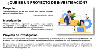 ¿QUÉ ES UN PROYECTO DE INVESTIGACIÓN?
“Esfuerzo temporal que se lleva a cabo para crear un producto,
servicio o resultado único”.
Project Management Institute
“Proceso sistemático, organizado y objetivo, cuyo propósito
es responder a una pregunta o hipótesis y así aumentar el
conocimiento y la información sobre algo desconocido”.
Instituto Tecnológico de Tijuana
Proyecto
Investigación
Proyecto de investigación
Con todo esto, podemos definir que un proyecto de investigación es aquel que parte de la necesidad de dar respuesta a un
problema y, para ello, plantea una hipótesis que se busca solucionar a través de una serie de estrategias o acciones.
Es decir, cuando se plantea un proyecto de investigación, se definen una serie de objetivos, tomando como referencia tanto
los grandes temas que se pretenden resolver como los recursos disponibles para alcanzarlos, ya sea el personal, la
financiación, los datos disponibles, etc.
 