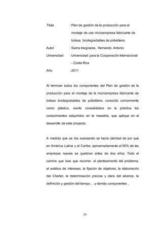 Título : Plan de gestión de la producción para el 
montaje de una microempresa fabricante de 
bolsas biodegradables de polietileno. 
Autor : Sierra Insignares, Hernando Antonio 
Universidad : Universidad para la Cooperación Internacional 
- Costa Rica 
10 
Año : 2011 
Al terminar todos los componentes del Plan de gestión de la 
producción para el montaje de la microempresa fabricante de 
bolsas biodegradables de polietileno, conocido comúnmente 
como plástico, siento consolidados en la práctica los 
conocimientos adquiridos en la maestría, que aplique en el 
desarrollo de este proyecto. 
A medida que se iba avanzando se hacía claridad de por qué 
en América Latina y el Caribe, aproximadamente el 95% de las 
empresas nuevas se quiebran antes de dos años. Todo el 
camino que tuve que recorrer, el planteamiento del problema, 
el análisis de intereses, la fijación de objetivos, la elaboración 
del Charter, la determinación precisa y clara del alcance, la 
definición y gestión del tiempo… y demás componentes . 
 