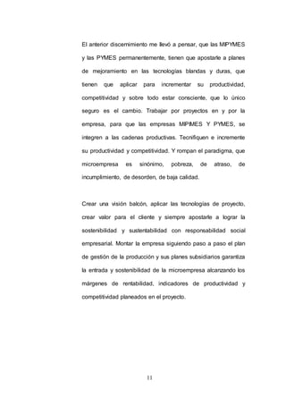 El anterior discernimiento me llevó a pensar, que las MIPYMES 
y las PYMES permanentemente, tienen que apostarle a planes 
de mejoramiento en las tecnologías blandas y duras, que 
tienen que aplicar para incrementar su productividad, 
competitividad y sobre todo estar consciente, que lo único 
seguro es el cambio. Trabajar por proyectos en y por la 
empresa, para que las empresas MIPIMES Y PYMES, se 
integren a las cadenas productivas. Tecnifiquen e incremente 
su productividad y competitividad. Y rompan el paradigma, que 
microempresa es sinónimo, pobreza, de atraso, de 
incumplimiento, de desorden, de baja calidad. 
Crear una visión balcón, aplicar las tecnologías de proyecto, 
crear valor para el cliente y siempre apostarle a lograr la 
sostenibilidad y sustentabilidad con responsabilidad social 
empresarial. Montar la empresa siguiendo paso a paso el plan 
de gestión de la producción y sus planes subsidiarios garantiza 
la entrada y sostenibilidad de la microempresa alcanzando los 
márgenes de rentabilidad, indicadores de productividad y 
competitividad planeados en el proyecto. 
11 
 