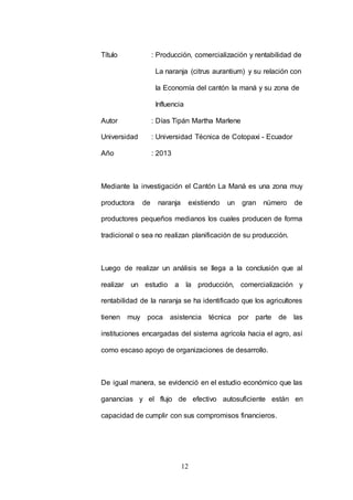 Título : Producción, comercialización y rentabilidad de 
La naranja (citrus aurantium) y su relación con 
la Economía del cantón la maná y su zona de 
Influencia 
Autor : Días Tipán Martha Marlene 
Universidad : Universidad Técnica de Cotopaxi - Ecuador 
12 
Año : 2013 
Mediante la investigación el Cantón La Maná es una zona muy 
productora de naranja existiendo un gran número de 
productores pequeños medianos los cuales producen de forma 
tradicional o sea no realizan planificación de su producción. 
Luego de realizar un análisis se llega a la conclusión que al 
realizar un estudio a la producción, comercialización y 
rentabilidad de la naranja se ha identificado que los agricultores 
tienen muy poca asistencia técnica por parte de las 
instituciones encargadas del sistema agrícola hacia el agro, así 
como escaso apoyo de organizaciones de desarrollo. 
De igual manera, se evidenció en el estudio económico que las 
ganancias y el flujo de efectivo autosuficiente están en 
capacidad de cumplir con sus compromisos financieros. 
 