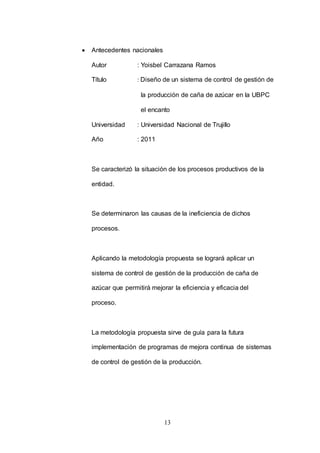 13 
 Antecedentes nacionales 
Autor : Yoisbel Carrazana Ramos 
Título : Diseño de un sistema de control de gestión de 
la producción de caña de azúcar en la UBPC 
el encanto 
Universidad : Universidad Nacional de Trujillo 
Año : 2011 
Se caracterizó la situación de los procesos productivos de la 
entidad. 
Se determinaron las causas de la ineficiencia de dichos 
procesos. 
Aplicando la metodología propuesta se logrará aplicar un 
sistema de control de gestión de la producción de caña de 
azúcar que permitirá mejorar la eficiencia y eficacia del 
proceso. 
La metodología propuesta sirve de guía para la futura 
implementación de programas de mejora continua de sistemas 
de control de gestión de la producción. 
 