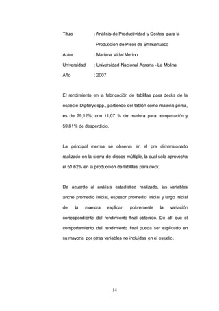 Título : Análisis de Productividad y Costos para la 
Producción de Pisos de Shihuahuaco 
Autor : Mariana Vidal Merino 
Universidad : Universidad Nacional Agraria - La Molina 
14 
Año : 2007 
El rendimiento en la fabricación de tablillas para decks de la 
especie Dipteryx spp., partiendo del tablón como materia prima, 
es de 29,12%, con 11,07 % de madera para recuperación y 
59,81% de desperdicio. 
La principal merma se observa en el pre dimensionado 
realizado en la sierra de discos múltiple, la cual solo aprovecha 
el 51,62% en la producción de tablillas para deck. 
De acuerdo al análisis estadístico realizado, las variables 
ancho promedio inicial, espesor promedio inicial y largo inicial 
de la muestra explican pobremente la variación 
correspondiente del rendimiento final obtenido. De allí que el 
comportamiento del rendimiento final pueda ser explicado en 
su mayoría por otras variables no incluidas en el estudio. 
 