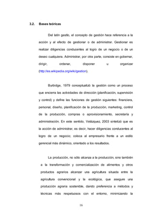 16 
3.2. Bases teóricas 
Del latín gestĭo, el concepto de gestión hace referencia a la 
acción y al efecto de gestionar o de administrar. Gestionar es 
realizar diligencias conducentes al logro de un negocio o de un 
deseo cualquiera. Administrar, por otra parte, consiste en gobernar, 
dirigir, ordenar, disponer u organizar 
(http://es.wikipedia.org/wiki/gestion). 
Burbidge, 1979 conceptualizó la gestión como un proceso 
que encierra las actividades de dirección (planificación, supervisión 
y control) y define las funciones de gestión siguientes: financiera, 
personal, diseño, planificación de la producción, marketing, control 
de la producción, compras o aprovisionamiento, secretaría y 
administración. En este sentido, Velázquez, 2003 sintetizó que es 
la acción de administrar, es decir, hacer diligencias conducentes al 
logro de un negocio; coloca al empresario frente a un estilo 
gerencial más dinámico, orientado a los resultados. 
La producción, no sólo alcanza a la producción, sino también 
a la transformación y comercialización de alimentos y otros 
productos agrarios alcanzar una agricultura situada entre la 
agricultura convencional y la ecológica, que asegure una 
producción agraria sostenible, dando preferencia a métodos y 
técnicas más respetuosos con el entorno, minimizando la 
 