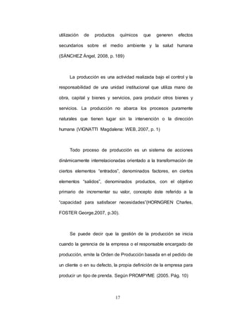 utilización de productos químicos que generen efectos 
secundarios sobre el medio ambiente y la salud humana 
(SÁNCHEZ Ángel, 2008, p. 189) 
La producción es una actividad realizada bajo el control y la 
responsabilidad de una unidad institucional que utiliza mano de 
obra, capital y bienes y servicios, para producir otros bienes y 
servicios. La producción no abarca los procesos puramente 
naturales que tienen lugar sin la intervención o la dirección 
humana (VIGNATTI Magdalena: WEB, 2007, p. 1) 
Todo proceso de producción es un sistema de acciones 
dinámicamente interrelacionadas orientado a la transformación de 
ciertos elementos “entrados”, denominados factores, en ciertos 
elementos “salidos”, denominados productos, con el objetivo 
primario de incrementar su valor, concepto éste referido a la 
“capacidad para satisfacer necesidades”(HORNGREN Charles, 
FOSTER George,2007, p.30). 
Se puede decir que la gestión de la producción se inicia 
cuando la gerencia de la empresa o el responsable encargado de 
producción, emite la Orden de Producción basada en el pedido de 
un cliente o en su defecto, la propia definición de la empresa para 
producir un tipo de prenda. Según PROMPYME (2005. Pág. 10) 
17 
 