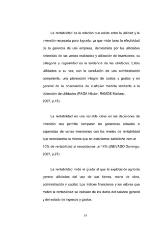 La rentabilidad es la relación que existe entre la utilidad y la 
inversión necesaria para lograrla, ya que mide tanto la efectividad 
de la gerencia de una empresa, demostrada por las utilidades 
obtenidas de las ventas realizadas y utilización de inversiones, su 
categoría y regularidad es la tendencia de las utilidades. Estas 
utilidades a su vez, son la conclusión de una administración 
competente, una planeación integral de costos y gastos y en 
general de la observancia de cualquier medida tendiente a la 
obtención de utilidades (FAGA Héctor, RAMOS Mariano, 
18 
2007, p.15). 
La rentabilidad es una variable clave en las decisiones de 
inversión nos permite comparar las ganancias actuales o 
esperadas de varias inversiones con los niveles de rentabilidad 
que necesitamos la misma que no estaríamos satisfecho con un 
10% de rentabilidad si necesitamos un 14% ((NEVADO Domingo, 
2007, p.27) 
La rentabilidad mide el grado al que la explotación agrícola 
genera utilidades del uso de sus tierras, mano de obra, 
administración y capital. Los índices financieros y los valores que 
miden la rentabilidad se calculan de los datos del balance general 
y del estado de ingresos y gastos. 
 