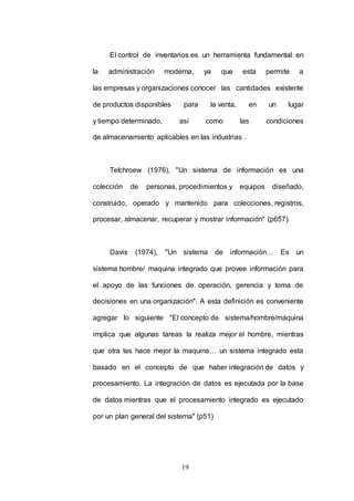 El control de inventarios es un herramienta fundamental en 
la administración moderna, ya que esta permite a 
las empresas y organizaciones conocer las cantidades existente 
de productos disponibles para la venta, en un lugar 
y tiempo determinado, así como las condiciones 
de almacenamiento aplicables en las industrias . 
Telchroew (1976), "Un sistema de información es una 
colección de personas, procedimientos y equipos diseñado, 
construido, operado y mantenido para colecciones, registros, 
procesar, almacenar, recuperar y mostrar información" (p657). 
Davis (1974), "Un sistema de información… Es un 
sistema hombre/ maquina integrado que provee información para 
el apoyo de las funciones de operación, gerencia y toma de 
decisiones en una organización". A esta definición es conveniente 
agregar lo siguiente "El concepto de sistema/hombre/máquina 
implica que algunas tareas la realiza mejor el hombre, mientras 
que otra las hace mejor la maquina… un sistema integrado esta 
basado en el concepto de que haber integración de datos y 
procesamiento. La integración de datos es ejecutada por la base 
de datos mientras que el procesamiento integrado es ejecutado 
por un plan general del sistema" (p51) 
19 
 