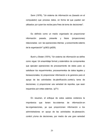 Senn (1978), "Un sistema de información es (basado en el 
computador) que procesa datos, en forma tal que pueden ser 
utilizados por quien los recibe para fines de toma de decisiones". 
Es definido como un medio organizado de proporcionar 
información pasada, presente y futura (proyecciones) 
relacionadas con las operaciones internas y conocimiento externo 
de la organización" (p363) (p628). 
Burch y Strater (1974), "Un sistema de información se define 
como sigue: Un ensamblaje formal y sistemático de componentes 
que ejecutan operaciones de procesamiento de datos para: a) 
satisfacer los requerimientos, procesamientos de datos legales y 
transaccionales; b) proporcionar información a la gerencia para el 
apoyo de las actividades de planificación, control y toma de 
decisiones; c) proporcionar una variedad de reportes, que sean 
requeridos por entes externos. (p71) 
En resumen, el enfoque de estos autores evidencia la 
importancia que tienen los sistemas de información en 
las organizaciones, ya que proporcionan información a los 
administradores en apoyo de las actividades de planeación, 
control y toma de decisiones, por medio de una gran variedad 
20 
 