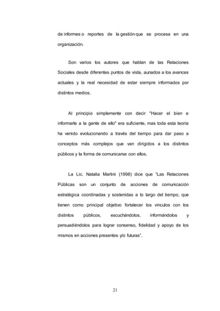 de informes o reportes de la gestión que se procesa en una 
21 
organización. 
Son varios los autores que hablan de las Relaciones 
Sociales desde diferentes puntos de vista, aunados a los avances 
actuales y la real necesidad de estar siempre informados por 
distintos medios. 
Al principio simplemente con decir "Hacer el bien e 
informarle a la gente de ello" era suficiente, mas toda esta teoría 
ha venido evolucionando a través del tiempo para dar paso a 
conceptos más complejos que van dirigidos a los distintos 
públicos y la forma de comunicarse con ellos. 
La Lic. Natalia Martini (1998) dice que “Las Relaciones 
Públicas son un conjunto de acciones de comunicación 
estratégica coordinadas y sostenidas a lo largo del tiempo, que 
tienen como principal objetivo fortalecer los vínculos con los 
distintos públicos, escuchándolos, informándolos y 
persuadiéndolos para lograr consenso, fidelidad y apoyo de los 
mismos en acciones presentes y/o futuras”. 
 
