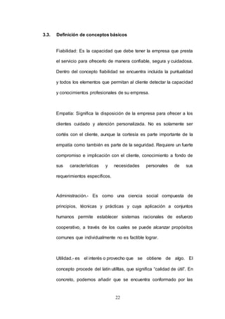 3.3. Definición de conceptos básicos 
Fiabilidad: Es la capacidad que debe tener la empresa que presta 
el servicio para ofrecerlo de manera confiable, segura y cuidadosa. 
Dentro del concepto fiabilidad se encuentra incluida la puntualidad 
y todos los elementos que permitan al cliente detectar la capacidad 
y conocimientos profesionales de su empresa. 
Empatía: Significa la disposición de la empresa para ofrecer a los 
clientes cuidado y atención personalizada. No es solamente ser 
cortés con el cliente, aunque la cortesía es parte importante de la 
empatía como también es parte de la seguridad. Requiere un fuerte 
compromiso e implicación con el cliente, conocimiento a fondo de 
sus características y necesidades personales de sus 
22 
requerimientos específicos. 
Administración.- Es como una ciencia social compuesta de 
principios, técnicas y prácticas y cuya aplicación a conjuntos 
humanos permite establecer sistemas racionales de esfuerzo 
cooperativo, a través de los cuales se puede alcanzar propósitos 
comunes que individualmente no es factible lograr. 
Utilidad.- es el interés o provecho que se obtiene de algo. El 
concepto procede del latín utilĭtas, que significa “calidad de útil”. En 
concreto, podemos añadir que se encuentra conformado por las 
 