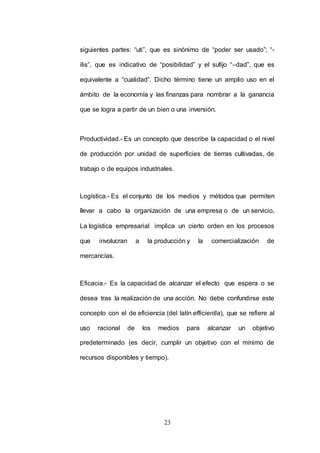 siguientes partes: “uti”, que es sinónimo de “poder ser usado”; “- 
ilis”, que es indicativo de “posibilidad” y el sufijo “–dad”, que es 
equivalente a “cualidad”. Dicho término tiene un amplio uso en el 
ámbito de la economía y las finanzas para nombrar a la ganancia 
que se logra a partir de un bien o una inversión. 
Productividad.- Es un concepto que describe la capacidad o el nivel 
de producción por unidad de superficies de tierras cultivadas, de 
trabajo o de equipos industriales. 
Logística.- Es el conjunto de los medios y métodos que permiten 
llevar a cabo la organización de una empresa o de un servicio. 
La logística empresarial implica un cierto orden en los procesos 
que involucran a la producción y la comercialización de 
23 
mercancías. 
Eficacia.- Es la capacidad de alcanzar el efecto que espera o se 
desea tras la realización de una acción. No debe confundirse este 
concepto con el de eficiencia (del latín efficientĭa), que se refiere al 
uso racional de los medios para alcanzar un objetivo 
predeterminado (es decir, cumplir un objetivo con el mínimo de 
recursos disponibles y tiempo). 
 