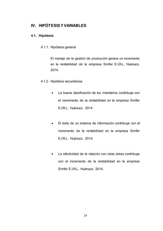 IV. HIPÓTESIS Y VARIABLES 
24 
4.1. Hipótesis 
4.1.1. Hipótesis general 
El manejo de la gestión de producción genera un incremento 
en la rentabilidad de la empresa Simfer E.I.R.L. Huánuco. 
2014. 
4.1.2. Hipótesis secundarias 
 La buena clasificación de los inventarios contribuye con 
el incremento de la rentabilidad en la empresa Simfer 
E.I.R.L. Huánuco. 2014 
 El éxito de un sistema de información contribuye con el 
incremento de la rentabilidad en la empresa Simfer 
E.I.R.L. Huánuco. 2014. 
 La efectividad de la relación con otras áreas contribuye 
con el incremento de la rentabilidad en la empresa 
Simfer E.I.R.L. Huánuco. 2014. 
 