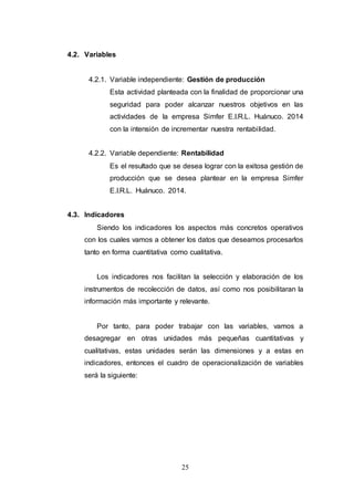 25 
4.2. Variables 
4.2.1. Variable independiente: Gestión de producción 
Esta actividad planteada con la finalidad de proporcionar una 
seguridad para poder alcanzar nuestros objetivos en las 
actividades de la empresa Simfer E.I.R.L. Huánuco. 2014 
con la intensión de incrementar nuestra rentabilidad. 
4.2.2. Variable dependiente: Rentabilidad 
Es el resultado que se desea lograr con la exitosa gestión de 
producción que se desea plantear en la empresa Simfer 
E.I.R.L. Huánuco. 2014. 
4.3. Indicadores 
Siendo los indicadores los aspectos más concretos operativos 
con los cuales vamos a obtener los datos que deseamos procesarlos 
tanto en forma cuantitativa como cualitativa. 
Los indicadores nos facilitan la selección y elaboración de los 
instrumentos de recolección de datos, así como nos posibilitaran la 
información más importante y relevante. 
Por tanto, para poder trabajar con las variables, vamos a 
desagregar en otras unidades más pequeñas cuantitativas y 
cualitativas, estas unidades serán las dimensiones y a estas en 
indicadores, entonces el cuadro de operacionalización de variables 
será la siguiente: 
 