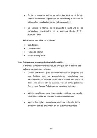  En la contrastación teórica se utilizó las técnicas: el fichaje, 
síntesis documental, exploración en el internet y la revisión de 
bibliografías para la elaboración del marco teórico. 
 Se aplicara la técnica de la encuesta a cada uno de los 
trabajadores involucrados en la empresa Simfer E.I.R.L. 
Huánuco. 2014 
Instrumentos: se utiliza los siguientes: 
29 
 Cuestionario 
 Lista de cotejo 
 Fichas de internet 
 Fichas bibliográficas 
5.4. Técnicas de procesamiento de información 
Culminada la recolección de datos, se prosigue con el análisis y se 
aplicara los siguientes métodos: 
 Método estadístico.- para este método existe un programa que 
nos facilitara con los procedimientos estadísticos que 
habitualmente se necesita como son el conteo, tabulación de 
datos y la elaboración de cuadros, y es el SPSS (Statistical 
Product and Service Solutions) por sus siglas en ingles. 
 Método analíticos.- para interpretarlos gráficos que resultan 
como producto de los cuadros estadísticos obtenidos. 
 Método descriptivo.- se realizara una forma ordenada de los 
resultados que se encuentran en los cuadros elaborados. 
 