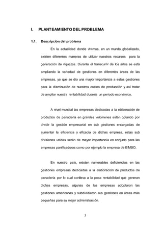 I. PLANTEAMIENTO DEL PROBLEMA 
3 
1.1. Descripción del problema 
En la actualidad donde vivimos, en un mundo globalizado, 
existen diferentes maneras de utilizar nuestros recursos para la 
generación de riquezas. Durante el transcurrir de los años se está 
ampliando la variedad de gestiones en diferentes áreas de las 
empresas, ya que se dio una mayor importancia a estas gestiones 
para la disminución de nuestros costos de producción y así tratar 
de ampliar nuestra rentabilidad durante un periodo económico. 
A nivel mundial las empresas dedicadas a la elaboración de 
productos de panadería en grandes volúmenes están optando por 
dividir la gestión empresarial en sub gestiones encargadas de 
aumentar la eficiencia y eficacia de dichas empresa, estas sub 
divisiones unidas serán de mayor importancia en conjunto para las 
empresas panificadoras como por ejemplo la empresa de BIMBO. 
En nuestro país, existen numerables deficiencias en las 
gestiones empresas dedicadas a la elaboración de productos de 
panadería por lo cual conlleva a la poca rentabilidad que generan 
dichas empresas, algunas de las empresas adoptaron las 
gestiones americanas y subdividieron sus gestiones en áreas más 
pequeñas para su mejor administración. 
 