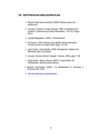 VII. REFERENCIAS BIBLIOGRÁFICAS 
Miguel Angel Sainz Sanchez (2008) “Manual básico de 
producción” 
Horngren Charles y Foster George. 1995. Contabilidad de 
Costos II (Sistemas de Costos Industriales). VN, Ed. Fragor. 
287 p. 
Vignatti Magdalena. (2007). “Productividad” 
Prompyme. 2005. Manual de la gestión de la producción. 
Primera edición. Ecuador 2005. págs. 10-140 
Jany Castro, José Nicolás. 2005. Investigación Integral de 
Mercados. [ed.] Lily Solano 
Arévalo. Tercera Edición. Bogotá : Nomos, 2005. págs. 7-36. 
Faga Hector, Ramos Marino (2007). Fundamentos de 
Rentabilidad. Decimocuarta edición. 
Nevado Domingues (2003). “La Rentabilidad II”. Estudios y 
Ediciones RA. Lima. 
http://es.wikipedia.org/wiki/gestion 
32 
 