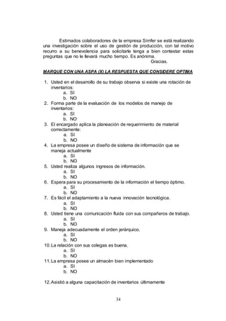 Estimados colaboradores de la empresa Simfer se está realizando 
una investigación sobre el uso de gestión de producción, con tal motivo 
recurro a su benevolencia para solicitarle tenga a bien contestar estas 
preguntas que no le llevará mucho tiempo. Es anónima. 
34 
Gracias. 
MARQUE CON UNA ASPA (X) LA RESPUESTA QUE CONSIDERE OPTIMA 
1. Usted en el desarrollo de su trabajo observa si existe una rotación de 
inventarios: 
a. SI 
b. NO 
2. Forma parte de la evaluación de los modelos de manejo de 
inventarios: 
a. SI 
b. NO 
3. El encargado aplica la planeación de requerimiento de material 
correctamente: 
a. SI 
b. NO 
4. La empresa posee un diseño de sistema de información que se 
maneja actualmente 
a. SI 
b. NO 
5. Usted realiza algunos ingresos de información. 
a. SI 
b. NO 
6. Espera para su procesamiento de la información el tiempo óptimo. 
a. SI 
b. NO 
7. Es fácil el adaptamiento a la nueva innovación tecnológica. 
a. SI 
b. NO 
8. Usted tiene una comunicación fluida con sus compañeros de trabajo. 
a. SI 
b. NO 
9. Maneja adecuadamente el orden jerárquico. 
a. SI 
b. NO 
10. La relación con sus colegas es buena. 
a. SI 
b. NO 
11. La empresa posee un almacén bien implementado 
a. SI 
b. NO 
12. Asistió a alguna capacitación de inventarios últimamente 
 