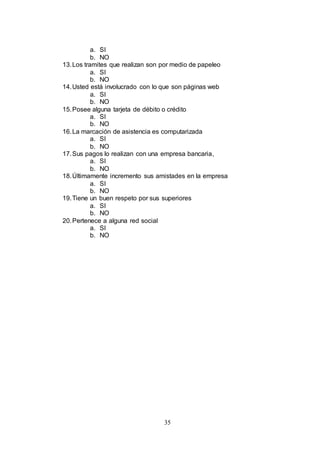 35 
a. SI 
b. NO 
13. Los tramites que realizan son por medio de papeleo 
a. SI 
b. NO 
14. Usted está involucrado con lo que son páginas web 
a. SI 
b. NO 
15. Posee alguna tarjeta de débito o crédito 
a. SI 
b. NO 
16. La marcación de asistencia es computarizada 
a. SI 
b. NO 
17. Sus pagos lo realizan con una empresa bancaria, 
a. SI 
b. NO 
18. Últimamente incremento sus amistades en la empresa 
a. SI 
b. NO 
19. Tiene un buen respeto por sus superiores 
a. SI 
b. NO 
20. Pertenece a alguna red social 
a. SI 
b. NO 
 