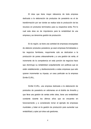 El área que tiene mayor relevancia de toda empresa 
dedicada a la elaboración de productos de panadería es el de 
transformación por ser donde se realiza toda la producción de los 
recursos en productos terminados para su respectiva venta. Por lo 
cual esta área es de importancia para la rentabilidad de una 
empresa y se denomina gestión de producción. 
En la región, se tiene una cantidad de empresas encargadas 
de elaborar productos panaderos ya sean empresas formalizadas o 
los negocios familiares, mayormente solo se dedicaban a la 
producción de panes artesanalmente y a una gestión de venta, el 
incremento de la competencia en esta porción de negocios hace 
que disminuya su rentabilidad conjuntamente con políticas que se 
están estableciendo y desfavoreciendo a estas empresas que solo 
quieren incrementar su riqueza, un caso particular es la empresa 
4 
Simfer E.I.R.L. 
Simfer E.I.R.L. una empresa dedicada a la elaboración de 
productos de panadería en volúmenes en el distrito de Amarilis y 
que lleva una gestión de ventas entre otras, tiene una rentabilidad 
constante durante los últimos años que se encuentra en 
funcionamiento y a considerado tomar el ejemplo de empresas 
mundiales y tratar en la gestión de producción para aumentar sus 
rentabilidad y optar por otras sub gestiones. 
 