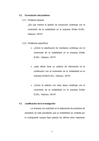 5 
1.2. Formulación del problema 
1.2.1. Problema General 
¿De qué manera la gestión de producción contribuye con el 
incremento de la rentabilidad en la empresa Simfer E.I.R.L. 
Huánuco. 2014? 
1.2.2. Problemas específicos 
 ¿Cómo la clasificación de inventarios contribuye con el 
incremento de la rentabilidad en la empresa Simfer 
E.I.R.L. Huánuco. 2014? 
 ¿Qué efecto tiene un sistema de información en la 
contribución con el incremento de la rentabilidad en la 
empresa Simfer E.I.R.L. Huánuco. 2014? 
 ¿Cómo la relación con otras áreas contribuye con el 
incremento de la rentabilidad en la empresa Simfer 
E.I.R.L. Huánuco. 2014? 
1.3. Justificación de la investigación 
La empresa con actividad en la elaboración de productos de 
panadería se está percatando que su rentabilidad es contante por 
lo consiguiente aunque haya pasado los últimos años mejorando 
 