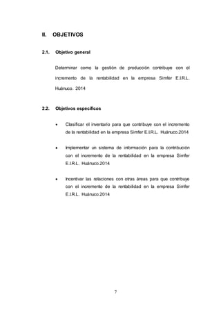 7 
II. OBJETIVOS 
2.1. Objetivo general 
Determinar como la gestión de producción contribuye con el 
incremento de la rentabilidad en la empresa Simfer E.I.R.L. 
Huánuco. 2014 
2.2. Objetivos específicos 
 Clasificar el inventario para que contribuye con el incremento 
de la rentabilidad en la empresa Simfer E.I.R.L. Huánuco.2014 
 Implementar un sistema de información para la contribución 
con el incremento de la rentabilidad en la empresa Simfer 
E.I.R.L. Huánuco.2014 
 Incentivar las relaciones con otras áreas para que contribuye 
con el incremento de la rentabilidad en la empresa Simfer 
E.I.R.L. Huánuco.2014 
 