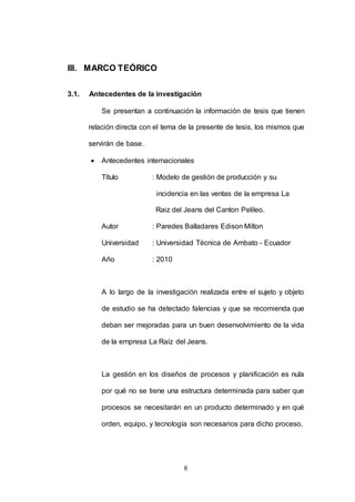 8 
III. MARCO TEÓRICO 
3.1. Antecedentes de la investigación 
Se presentan a continuación la información de tesis que tienen 
relación directa con el tema de la presente de tesis, los mismos que 
servirán de base. 
 Antecedentes internacionales 
Título : Modelo de gestión de producción y su 
incidencia en las ventas de la empresa La 
Raiz del Jeans del Canton Pelileo. 
Autor : Paredes Balladares Edison Milton 
Universidad : Universidad Técnica de Ambato - Ecuador 
Año : 2010 
A lo largo de la investigación realizada entre el sujeto y objeto 
de estudio se ha detectado falencias y que se recomienda que 
deban ser mejoradas para un buen desenvolvimiento de la vida 
de la empresa La Raíz del Jeans. 
La gestión en los diseños de procesos y planificación es nula 
por qué no se tiene una estructura determinada para saber que 
procesos se necesitarán en un producto determinado y en qué 
orden, equipo, y tecnología son necesarios para dicho proceso. 
 