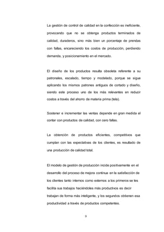 La gestión de control de calidad en la confección es ineficiente, 
provocando que no se obtenga productos terminados de 
calidad, duraderos, sino más bien un porcentaje de prendas 
con fallas, encareciendo los costos de producción, perdiendo 
demanda, y posicionamiento en el mercado. 
El diseño de los productos resulta obsoleta referente a su 
patronales, escalado, tiempo y modelado, porque se sigue 
aplicando los mismos patrones antiguos de cortado y diseño, 
siendo este proceso uno de los más relevantes en reducir 
costos a través del ahorro de materia prima (tela). 
Sostener e incrementar las ventas depende en gran medida el 
contar con productos de calidad, con cero fallas. 
La obtención de productos eficientes, competitivos que 
cumplan con las expectativas de los clientes, es resultado de 
una producción de calidad total. 
El modelo de gestión de producción incide positivamente en el 
desarrollo del proceso de mejora continua en la satisfacción de 
los clientes tanto internos como externos a los primeros se les 
facilita sus trabajos haciéndoles más productivos es decir 
trabajan de forma más inteligente, y los segundos obtienen esa 
productividad a través de productos competentes. 
9 
 